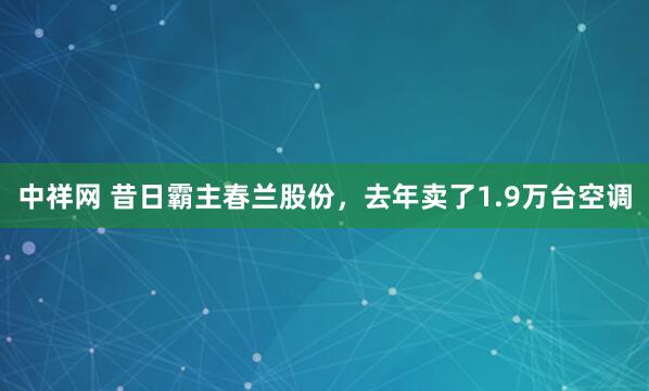 中祥网 昔日霸主春兰股份，去年卖了1.9万台空调