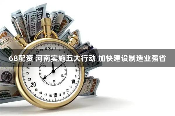 68配资 河南实施五大行动 加快建设制造业强省