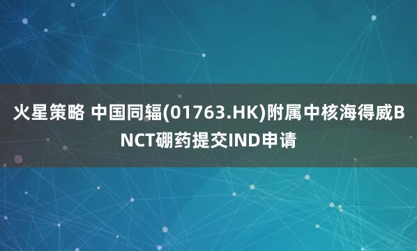 火星策略 中国同辐(01763.HK)附属中核海得威BNCT硼药提交IND申请