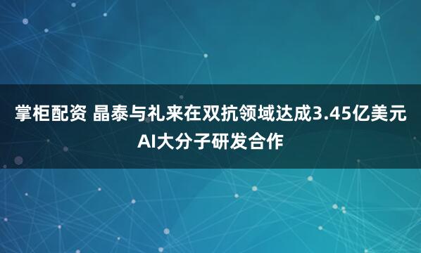 掌柜配资 晶泰与礼来在双抗领域达成3.45亿美元AI大分子研发合作