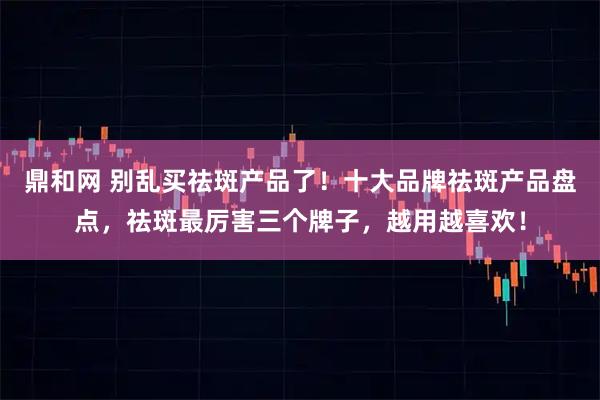 鼎和网 别乱买祛斑产品了！十大品牌祛斑产品盘点，祛斑最厉害三个牌子，越用越喜欢！