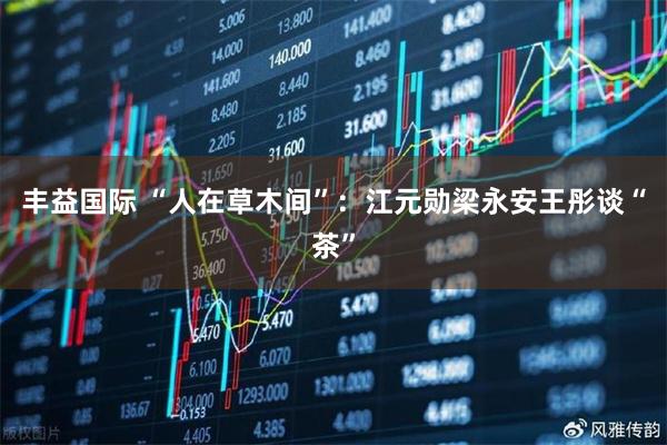 丰益国际 “人在草木间”：江元勋梁永安王彤谈“茶”