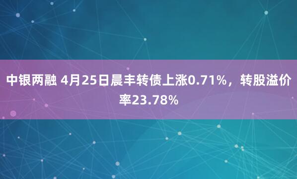中银两融 4月25日晨丰转债上涨0.71%，转股溢价率23.78%