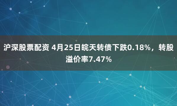 沪深股票配资 4月25日皖天转债下跌0.18%，转股溢价率7.47%