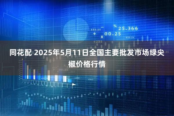 同花配 2025年5月11日全国主要批发市场绿尖椒价格行情