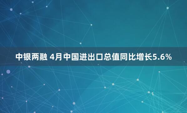 中银两融 4月中国进出口总值同比增长5.6%