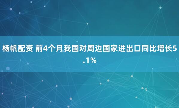 杨帆配资 前4个月我国对周边国家进出口同比增长5.1%