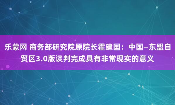 乐蒙网 商务部研究院原院长霍建国：中国—东盟自贸区3.0版谈判完成具有非常现实的意义