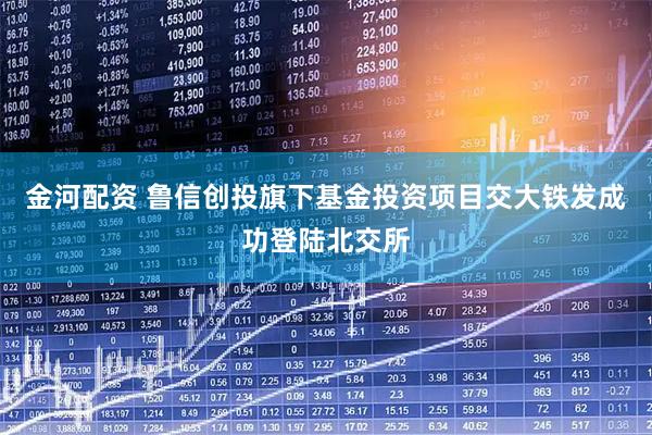 金河配资 鲁信创投旗下基金投资项目交大铁发成功登陆北交所