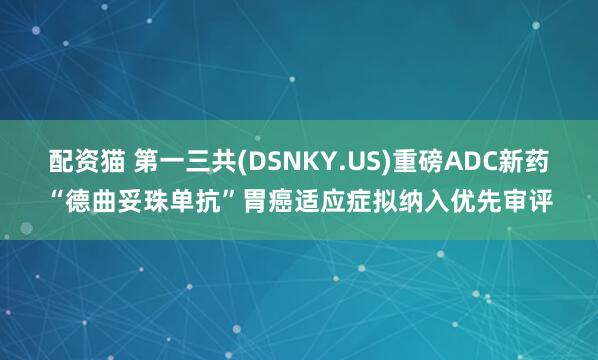 配资猫 第一三共(DSNKY.US)重磅ADC新药“德曲妥珠单抗”胃癌适应症拟纳入优先审评