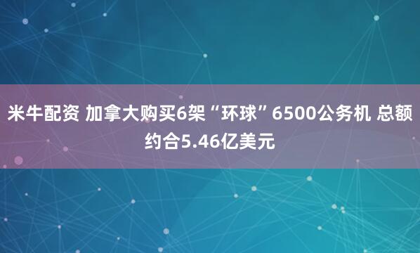 米牛配资 加拿大购买6架“环球”6500公务机 总额约合5.46亿美元