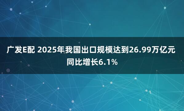 广发E配 2025年我国出口规模达到26.99万亿元 同比增长6.1%