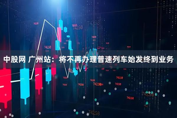 中股网 广州站：将不再办理普速列车始发终到业务