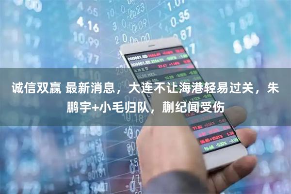 诚信双赢 最新消息,大连不让海港轻易过关,朱鹏宇+小毛归队,蒯纪闻受伤