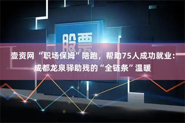 壹资网 “职场保姆”陪跑,帮助75人成功就业:成都龙泉驿助残的“全链条”温暖