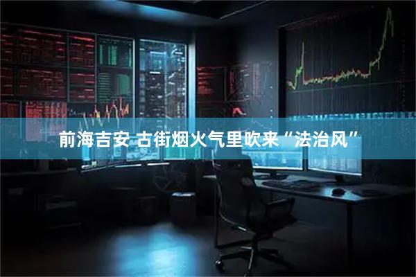前海吉安 古街烟火气里吹来“法治风”
