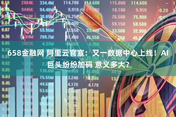 658金融网 阿里云官宣：又一数据中心上线！AI巨头纷纷加码 意义多大？
