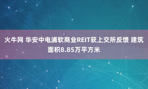 火牛网 华安中电浦软商业REIT获上交所反馈 建筑面积8.85万平方米